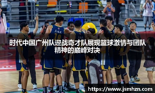 时代中国广州队迎战奇才队展现篮球激情与团队精神的巅峰对决